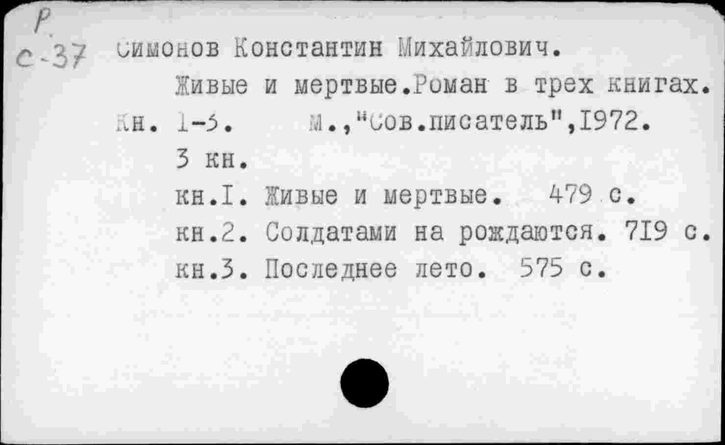 ﻿ииионов Константин Михайлович.
Живые и мертвые.Роман в трех книгах.
Кн. 1-5.	М.,"иов.писатель",1972.
3 кн.
кн.1. Живые и мертвые. 479 с.
кн.2. Солдатами на рождаются. 719 с.
кн.З. Последнее лето. 575 с.